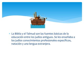  La Biblia y el Talmud son las fuentes básicas de la
  educación entre los judíos antiguos. Se les enseñaba a
  los judíos conocimientos profesionales específicos,
  natación y una lengua extranjera.
 
