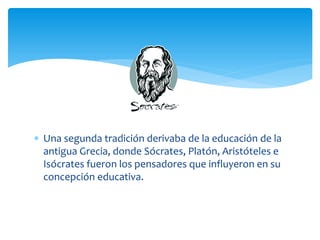  Una segunda tradición derivaba de la educación de la
  antigua Grecia, donde Sócrates, Platón, Aristóteles e
  Isócrates fueron los pensadores que influyeron en su
  concepción educativa.
 