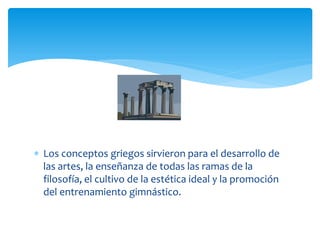  Los conceptos griegos sirvieron para el desarrollo de
  las artes, la enseñanza de todas las ramas de la
  filosofía, el cultivo de la estética ideal y la promoción
  del entrenamiento gimnástico.
 