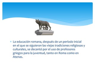  La educación romana, después de un período inicial
  en el que se siguieron las viejas tradiciones religiosas y
  culturales, se decantó por el uso de profesores
  griegos para la juventud, tanto en Roma como en
  Atenas.
 