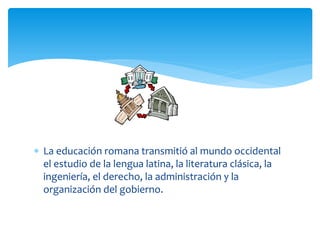  La educación romana transmitió al mundo occidental
  el estudio de la lengua latina, la literatura clásica, la
  ingeniería, el derecho, la administración y la
  organización del gobierno.
 