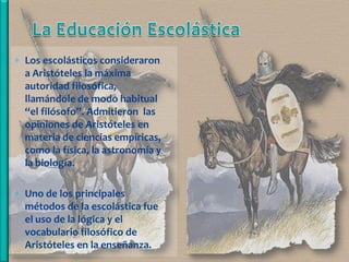  Los escolásticos consideraron
  a Aristóteles la máxima
  autoridad filosófica,
  llamándole de modo habitual
  “el filósofo”. Admitieron las
  opiniones de Aristóteles en
  materia de ciencias empíricas,
  como la física, la astronomía y
  la biología.

 Uno de los principales
  métodos de la escolástica fue
  el uso de la lógica y el
  vocabulario filosófico de
  Aristóteles en la enseñanza.
 
