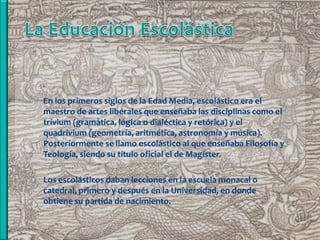  En los primeros siglos de la Edad Media, escolástico era el
  maestro de artes liberales que enseñaba las disciplinas como el
  trívium (gramática, lógica o dialéctica y retórica) y el
  quadrivium (geometría, aritmética, astronomía y música).
  Posteriormente se llamo escolástico al que enseñaba Filosofía y
  Teología, siendo su título oficial el de Magíster.

 Los escolásticos daban lecciones en la escuela monacal o
  catedral, primero y después en la Universidad, en donde
  obtiene su partida de nacimiento.
 