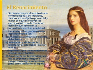  Se caracterizo por el intento de una
   formación global del individuo,
   siendo éste su objetivo primordial y
   es por ello que se incluyen los
   ejercicios físicos en la formación
   del individuo, junto con la
   formación intelectual y espiritual.
 La características predominantes
   del renacimiento son:
a) El hombre se convierte en el centro
   del universo.
b) Admiración y afición por la
   literatura y el arte clásico (Grecia y
   Roma).
c) Importancia por la naturaleza en su
   relación con el hombre.
d) Gran interés por la educación y en
   ella se empiezan a integrar el
   cuerpo como algo a perfeccionar
   junto con el intelecto y el espíritu.
 