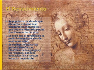  Se popularizo la idea de que
  el cuerpo y el alma eran
  inseparables, indivisibles y
  que uno era necesario para el
  funcionamiento del otro.
 Se creía que el aprendizaje se
  podía fomentar a través de
  una buena salud.
 Se vuelven a resaltar las
  grandes enseñanzas
  filosóficas de los griegos y
  los romanos, donde la
  educación física tuvo un
  impacto importante.
 