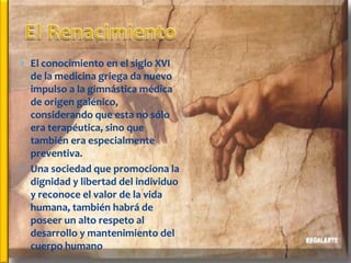  El conocimiento en el siglo XVI
  de la medicina griega da nuevo
  impulso a la gimnástica médica
  de origen galénico,
  considerando que esta no sólo
  era terapéutica, sino que
  también era especialmente
  preventiva.
 Una sociedad que promociona la
  dignidad y libertad del individuo
  y reconoce el valor de la vida
  humana, también habrá de
  poseer un alto respeto al
  desarrollo y mantenimiento del
  cuerpo humano
 