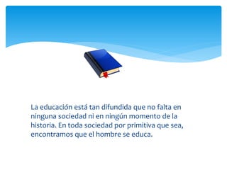 La educación está tan difundida que no falta en
ninguna sociedad ni en ningún momento de la
historia. En toda sociedad por primitiva que sea,
encontramos que el hombre se educa.
 
