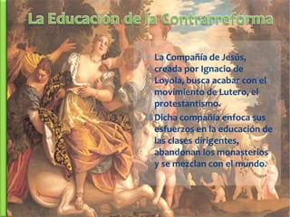  La Compañía de Jesús,
  creada por Ignacio de
  Loyola, busca acabar con el
  movimiento de Lutero, el
  protestantismo.
 Dicha compañía enfoca sus
  esfuerzos en la educación de
  las clases dirigentes,
  abandonan los monasterios
  y se mezclan con el mundo.
 