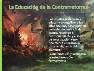  Los jesuitas se dedican a
  educar y evangelizar a los
  altos círculos, basándose en
  una selección estricta de
  textos, restringir el
  cuestionamiento y el interés
  de investigación y por
  finalmente utilizaron la
  tutoría (vigilancia del
  alumno).
 La matemáticas y la historia
  se estudiaron sólo
  formalmente
 