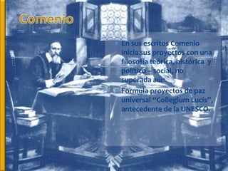  En sus escritos Comenio
  inicia sus proyectos con una
  filosofía teórica, histórica y
  político – social, no
  superada aún.
 Formula proyectos de paz
  universal “Collegium Lucis”,
  antecedente de la UNESCO.
 