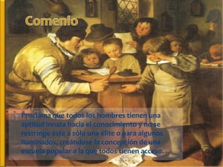  Proclama que todos los hombres tienen una
  aptitud innata hacia el conocimiento y no se
  restringe éste a sólo una élite o para algunos
  iluminados, creándose la concepción de una
  escuela popular a la que todos tienen acceso.
 