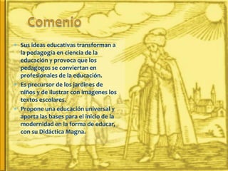  Sus ideas educativas transforman a
  la pedagogía en ciencia de la
  educación y provoca que los
  pedagogos se conviertan en
  profesionales de la educación.
 Es precursor de los jardines de
  niños y de ilustrar con imágenes los
  textos escolares.
 Propone una educación universal y
  aporta las bases para el inicio de la
  modernidad en la forma de educar,
  con su Didáctica Magna.
 