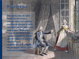  Rousseau deja de lado
  todas las técnicas y
  rompe todos los moldes
  proclamando que el niño
  no habrá de ser otra cosa
  que lo que “debe ser”,
  “vivir es el oficio” que yo
  quiero enseñarle, al salir
  de mis manos no será, lo
  reconozco, ni
  magistrado, no soldado,
  ni sacerdote: antes que
  nada será hombre.
 