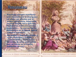  Rousseau siempre manifestó
  una repulsión por la anarquía y
  un amor casi abusivo por el
  orden: vestimenta, impecable,
  interior limpio, letra aplicada,
  herbolarios meticulosamente
  ordenados… Su pensamiento,
  sistemático en la forma, busca
  siempre la unidad.
 Necesidad y libertad, corazón y
  razón, individuo y Estado,
  conocimiento y experiencia:
  términos de estas antinomias
  que se nutren en el Emilio,
  publicado en 1762.
 