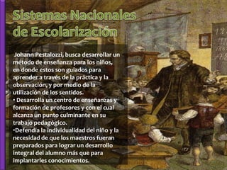 Johann Pestalozzi, busca desarrollar un
método de enseñanza para los niños,
en donde estos son guiados para
aprender a través de la práctica y la
observación, y por medio de la
utilización de los sentidos.
• Desarrolla un centro de enseñanzas y
formación de profesores y con el cual
alcanza un punto culminante en su
trabajo pedagógico.
•Defendía la individualidad del niño y la
necesidad de que los maestros fueran
preparados para lograr un desarrollo
integral del alumno más que para
implantarles conocimientos.
 
