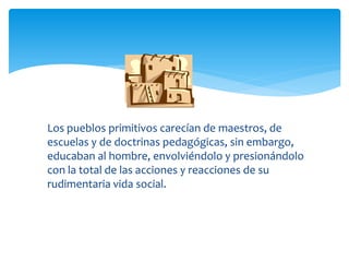 Los pueblos primitivos carecían de maestros, de
escuelas y de doctrinas pedagógicas, sin embargo,
educaban al hombre, envolviéndolo y presionándolo
con la total de las acciones y reacciones de su
rudimentaria vida social.
 