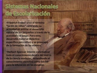 •Friedrich Fröbel creo el término
“jardín de niños” centrando su
actividad en animar el desarrollo
natural de los pequeños a través de la
actividad y el juego. Para esto,
desarrolló material didáctico
específico para niños, y se preocupó
de la formación de las madres.

•Herbert Spencer intentó sistematizar
todo el conocimiento dentro del marco
de la ciencia moderna, defendiendo el
conocimiento científico como básico
para la educación en las escuelas.
 