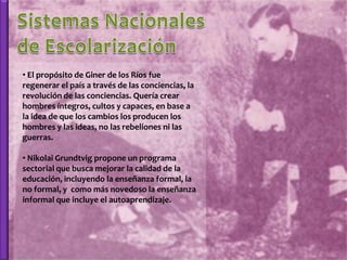 • El propósito de Giner de los Ríos fue
regenerar el país a través de las conciencias, la
revolución de las conciencias. Quería crear
hombres íntegros, cultos y capaces, en base a
la idea de que los cambios los producen los
hombres y las ideas, no las rebeliones ni las
guerras.

• Nikolai Grundtvig propone un programa
sectorial que busca mejorar la calidad de la
educación, incluyendo la enseñanza formal, la
no formal, y como más novedoso la enseñanza
informal que incluye el autoaprendizaje.
 