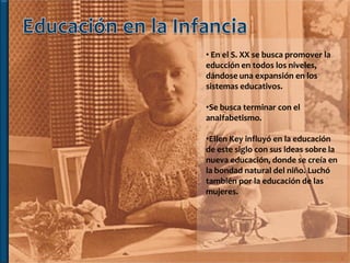 • En el S. XX se busca promover la
educción en todos los niveles,
dándose una expansión en los
sistemas educativos.

•Se busca terminar con el
analfabetismo.

•Ellen Key influyó en la educación
de este siglo con sus ideas sobre la
nueva educación, donde se creía en
la bondad natural del niño. Luchó
también por la educación de las
mujeres.
 