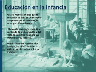 • María Montessori dice que la
educación se basa en un triángulo
compuesto por el ambiente, el
amor y el niño-ambiente.

•Elaboró la pedagogía científica,
partiendo de la observación y del
método científico y elaboró sus
materiales y su filosofía.

• Rechazaban los premios y los
castigos, los niños obtenían la
satisfacción de realizar solos su
trabajo.
 