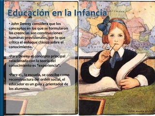 • John Dewey considera que los
conceptos en los que se formularon
las creencias son construcciones
humanas provisionales, por lo que
critica el enfoque clásico sobre el
conocimiento.

•Para Dewey el concepto principal
relacionado con la teoría del
conocimiento es "experiencia".

•Pare el , la escuela, se concibe como
reconstructura del orden social, el
educador es un guía y orientador de
los alumnos.
 