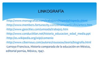  LINKOGRAFÍA

-http://www.monografias.com/trabajos11/hispeda/hispeda.shtml
-http://www.members.fortunecity.com/dinamo/articulos/art012.htm
-http://www.geocities.com/umsada/trabajo5.htm
-http://www.conductitlan.net/historia_educacion_edad_media.ppt
-http://es.wikipedia.org/wipi/comenio
-http://www.cibernous.com/autores/rousseau/teoria/biografia.html
-Larroyo Francisco, Historia comparada de la educación en México,
editorial porrúa, México, 1947.
 