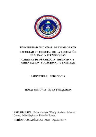 UNIVERSIDAD NACIONAL DE CHIMBORAZO
FACULTAD DE CIENCIAS DE LA EDUCACIÓN
HUMANAS Y TECNOLOGÍAS
CARRERA DE PSICOLOGIA EDUCATIVA Y
ORIENTACION VOCACIONAL Y FAMILIAR
ASIGNATURA: PEDAGOGIA
TEMA: HISTORIA DE LA PEDAGOGIA
ESTUDIANTES: Erika Naranjo, Wendy Adriano, Johanna
Castro, Belén Espinoza, Franklin Torres.
PERÍODO ACADÉMICO: Abril – Agosto 2017
 