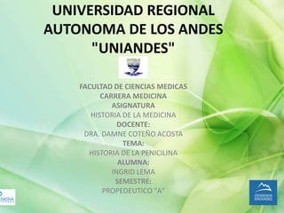 UNIVERSIDAD REGIONAL
AUTONOMA DE LOS ANDES
"UNIANDES"
FACULTAD DE CIENCIAS MEDICAS
CARRERA MEDICINA
ASIGNATURA
HISTORIA DE LA MEDICINA
DOCENTE:
DRA. DAMNE COTEÑO ACOSTA
TEMA:
HISTORIA DE LA PENICILINA
ALUMNA:
INGRID LEMA
SEMESTRE:
PROPEDEUTICO "A"
 