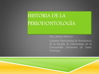 HISTORIA DE LA 
PERIODONTOLOGÍA 
Dra. .Julissa Tiburcio 
Cursante Especialidad de Periodoncia 
de la Faculta de Odontología de la 
Universidad Autónoma de Santo 
Domingo. 
 