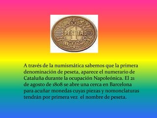 A través de la numismática sabemos que la primera
denominación de peseta, aparece el numerario de
Cataluña durante la ocup...