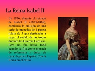 En 1836, durante el reinado
de Isabel II (1833-1868),
comienza la emisión de una
serie de monedas de 1 peseta
(plata de 5 ...