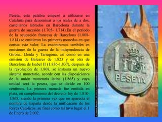 Peseta, esta palabra empezó a utilizarse en
Cataluña para denominar a los reales de a dos,
castellanos labrados en Barcelo...