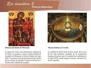Mosaico del ábside de Monreale
La figura de Cristo como Pantocrátor, rodeado de
la Virgen, los ángeles y santos, ocupa el ábside de
la iglesia de Monreale en Sicilia (finales del siglo
XII). El mosaico fue una demostración del intento
del rey Roger de importar la gloria de Bizancio a
Sicilia como símbolo de su poder.
Mural cristiano en Ucrania
La catedral de Santa Sofía de Kíev (siglo XI) es uno
de los más hermosos ejemplos de la arquitectura
religiosa bizantina rusa. La catedral fue reformada en
el siglo XVIII cuando algunos murales, incluido éste,
fueron añadidos.
 