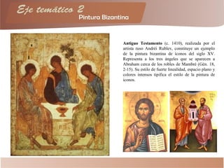 Antiguo Testamento (c. 1410), realizada por el
artista ruso Andréi Rublev, constituye un ejemplo
de la pintura bizantina de iconos del siglo XV.
Representa a los tres ángeles que se aparecen a
Abraham cerca de los robles de Mambré (Gén. 18,
2-15). Su estilo de fuerte linealidad, espacio plano y
colores intensos tipifica el estilo de la pintura de
iconos.
 