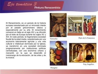El Renacimiento, es un periodo de la historia
europea caracterizado por un renovado interés
por el pasado grecorromano clásico y
especialmente por su arte. El renacimiento
comenzó en Italia en el siglo XIV y se difundió
por el resto de Europa durante los siglos XV y
XVI. En este periodo, la fragmentaria sociedad
feudal de la edad media, caracterizada por una
economía básicamente agrícola y una vida
cultural e intelectual dominada por la Iglesia,
se transformó en una sociedad dominada
progresivamente por instituciones políticas
centralizadas, con una economía urbana y
mercantil, en la que se desarrolló el
mecenazgo de la educación, de las artes y de
la música.
Verrochio Piero de ls Francesca
Perugino
Fray Angelico
 