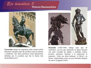 Verrocchio dirigía un importante taller donde recibía
diferentes encargos tanto de escultura como de pintura
u orfebrería. Sus obras pictóricas están lógicamente
influidas por la escultura que fue la faceta más
desarrollada por el.
Donatello (1386-1466) trabaja todo tipo de
materiales, con los que representa la figura humana
con gran variedad de edades y actitudes (niños,
jóvenes, ancianos). Domina a la perfección la
anatomía . Entre sus obras destacan el David , en
bronce, representado como un joven desnudo después
de vencer al gigante Goliat.
 