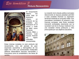 Estas mismas ciudades no eran producto del
renacimiento, sino del periodo de gran
expansión económica y demográfica de los
siglos XII y XIII. Los comerciantes medievales
italianos desarrollaron técnicas mercantiles y
financieras como la contabilidad o las letras de
cambio.
La creación de la deuda pública (concepto
desconocido en épocas pasadas) permitió
a esas ciudades financiar su expansión
territorial mediante la conquista militar. Sus
mercaderes controlaron el comercio y las
finanzas europeas; esta fluida sociedad
mercantil contrastaba claramente con la
sociedad rural de la Europa medieval. Era
una sociedad menos jerárquica y más
preocupada por sus objetivos seculares.
El renacimiento
italiano fue
sobre todo un
fenómeno
urbano, un
producto de las
ciudades que
florecieron en el
centro y norte
de Italia, como
Florencia,
Ferrara, Milán y
Venecia, cuya
riqueza financió
los logros
culturales
renacentistas.
 