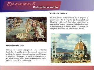 El nacimiento de Venus
Lorenzo de Medici encargó en 1482 a Sandro
Botticelli este cuadro conocido como El nacimiento
de Venus. La imagen combina los temas astrológicos y
la mitología clásica con ciertos elementos cristianos.
Su estilo lineal y aéreo ayuda a conseguir el efecto
delicado y sutil de la composición.
Catedral de Florencia
La obra cumbre de Brunelleschi fue el proyecto y
construcción de la cúpula de la catedral de
Florencia (1420-1436). Sus bellas proporciones y
su novedoso sistema estructural están inspirados en
la arquitectura de la antigua Roma. Es una de las
imágenes ineludibles del renacimiento italiano.
 