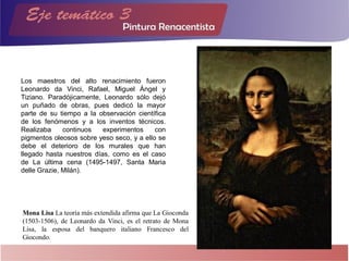 Los maestros del alto renacimiento fueron
Leonardo da Vinci, Rafael, Miguel Ángel y
Tiziano. Paradójicamente, Leonardo sólo dejó
un puñado de obras, pues dedicó la mayor
parte de su tiempo a la observación científica
de los fenómenos y a los inventos técnicos.
Realizaba continuos experimentos con
pigmentos oleosos sobre yeso seco, y a ello se
debe el deterioro de los murales que han
llegado hasta nuestros días, como es el caso
de La última cena (1495-1497, Santa Maria
delle Grazie, Milán).
Mona Lisa La teoría más extendida afirma que La Gioconda
(1503-1506), de Leonardo da Vinci, es el retrato de Mona
Lisa, la esposa del banquero italiano Francesco del
Giocondo.
 