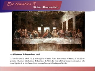 La última cena, de Leonardo da Vinci
La última cena (c. 1495-1497), en la iglesia de Santa Maria delle Grazie de Milán, es una de las
pinturas religiosas más famosas de Leonardo da Vinci. La obra sufrió serios deterioros debido a la
mala fijación de la mezcla de óleo y pintura al temple utilizada por el artista.
 