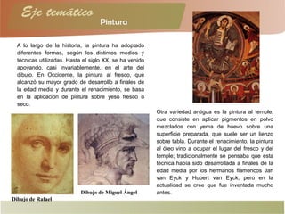 A lo largo de la historia, la pintura ha adoptado
diferentes formas, según los distintos medios y
técnicas utilizadas. Hasta el siglo XX, se ha venido
apoyando, casi invariablemente, en el arte del
dibujo. En Occidente, la pintura al fresco, que
alcanzó su mayor grado de desarrollo a finales de
la edad media y durante el renacimiento, se basa
en la aplicación de pintura sobre yeso fresco o
seco.
Dibujo de Miguel Ángel
Dibujo de Rafael
Otra variedad antigua es la pintura al temple,
que consiste en aplicar pigmentos en polvo
mezclados con yema de huevo sobre una
superficie preparada, que suele ser un lienzo
sobre tabla. Durante el renacimiento, la pintura
al óleo vino a ocupar el lugar del fresco y del
temple; tradicionalmente se pensaba que esta
técnica había sido desarrollada a finales de la
edad media por los hermanos flamencos Jan
van Eyck y Hubert van Eyck, pero en la
actualidad se cree que fue inventada mucho
antes.
 