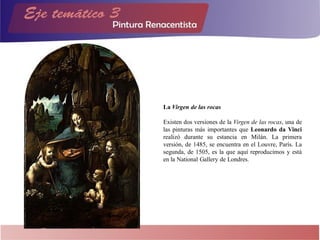 La Virgen de las rocas
Existen dos versiones de la Virgen de las rocas, una de
las pinturas más importantes que Leonardo da Vinci
realizó durante su estancia en Milán. La primera
versión, de 1485, se encuentra en el Louvre, París. La
segunda, de 1505, es la que aquí reproducimos y está
en la National Gallery de Londres.
 