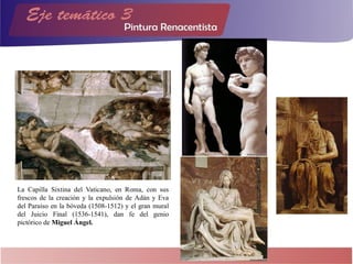 La Capilla Sixtina del Vaticano, en Roma, con sus
frescos de la creación y la expulsión de Adán y Eva
del Paraíso en la bóveda (1508-1512) y el gran mural
del Juicio Final (1536-1541), dan fe del genio
pictórico de Miguel Ángel.
 