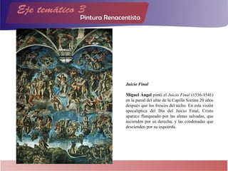 Juicio Final
Miguel Ángel pintó el Juicio Final (1536-1541)
en la pared del altar de la Capilla Sixtina 20 años
después que los frescos del techo. En esta visión
apocalíptica del Día del Juicio Final, Cristo
aparece flanqueado por las almas salvadas, que
ascienden por su derecha, y las condenadas que
descienden por su izquierda.
 