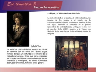 Un estilo de pintura colorista alcanzó su clímax
en Venecia con las obras de Tiziano, cuyos
retratos denotan un profundo conocimiento de la
naturaleza humana. Entre sus obras maestras
se incluyen también representaciones de temas
cristianos y mitológicos, así como numerosos
desnudos femeninos, famosos en su género.
Isabel d'Este
La Virgen y el Niño con el canciller Rolin
La meticulosidad en el detalle, el estilo naturalista, las
texturas de los ropajes y el interés por la
tridimensionalidad espacial, evidentes en las obras de Jan
van Eyck, anuncian el comienzo de la pintura
renacentista del norte de Europa. La Virgen y el Niño con
el canciller Rolin (1433) muestra a la Virgen con
Nicholas Rolin, canciller de Felipe el Bueno, duque de
Borgoña.
 