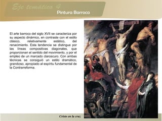 El arte barroco del siglo XVII se caracteriza por
su aspecto dinámico, en contraste con el estilo
clásico, relativamente estático, del
renacimiento. Esta tendencia se distingue por
las líneas compositivas diagonales, que
proporcionan el sentido del movimiento, y por el
empleo de un marcado claroscuro. Con ambas
técnicas se consiguió un estilo dramático,
grandioso, apropiado al espíritu fundamental de
la Contrarreforma.
Cristo en la cruz
 