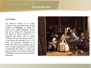 Las Meninas
Las Meninas (1656) es un cuadro
complejo. Está considerado como la obra
maestra de Velázquez. La figura del
centro es la infanta Margarita Teresa,
hija del rey Felipe IV, flanqueada por
dos damas de honor (meninas). A la
izquierda del cuadro está el propio
Velázquez frente a un enorme lienzo, en
el que quizá esté pintando al rey y a la
reina, que aparecen reflejados en el
espejo del fondo y que ocupaban, por lo
tanto, el lugar donde ahora se encuentra
el espectador del cuadro. La figura que
baja la escalera en el extremo opuesto de
la habitación sirve para acentuar el plano
horizontal.
 