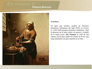 La lechera
Al igual que muchos cuadros de interiores
domésticos holandeses del siglo XVII, La lechera
(c. 1659-1660) presenta elementos simbólicos. Aquí
la blancura de la leche alude a la pureza y virtudes
de la mujer joven. Jan Vermeer se valió de una
cámara oscura para captar los efectos de la luz, que
luego plasmaría con gran maestría en su obra.
 