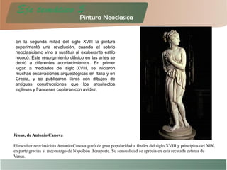 En la segunda mitad del siglo XVIII la pintura
experimentó una revolución, cuando el sobrio
neoclasicismo vino a sustituir al exuberante estilo
rococó. Este resurgimiento clásico en las artes se
debió a diferentes acontecimientos. En primer
lugar, a mediados del siglo XVIII, se iniciaron
muchas excavaciones arqueológicas en Italia y en
Grecia, y se publicaron libros con dibujos de
antiguas construcciones que los arquitectos
ingleses y franceses copiaron con avidez.
Venus, de Antonio Canova
El escultor neoclasicista Antonio Canova gozó de gran popularidad a finales del siglo XVIII y principios del XIX,
en parte gracias al mecenazgo de Napoleón Bonaparte. Su sensualidad se aprecia en esta recatada estatua de
Venus.
 