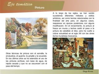 Otras técnicas de pintura son el esmalte, la
encáustica, el guache, la grisalla y la acuarela.
En los últimos años se ha extendido el uso de
las pinturas acrílicas, con base de agua, de
rápido secado y que no se oscurecen con el
paso del tiempo.
A lo largo de los siglos, se han venido
sucediendo diferentes métodos y estilos
artísticos, así como teorías relacionadas con la
finalidad del arte para, en algunos casos,
reaparecer en épocas posteriores con alguna
modificación. En el renacimiento, la pintura al
fresco en muros y techos cedió el paso a la
pintura de caballete al óleo, pero ha vuelto a
cobrar actualidad en el siglo XX con las obras
de los muralistas mexicanos.
Diego Rivera
 